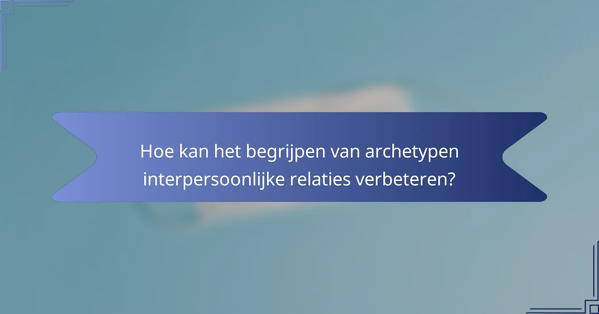 Hoe kan het begrijpen van archetypen interpersoonlijke relaties verbeteren?