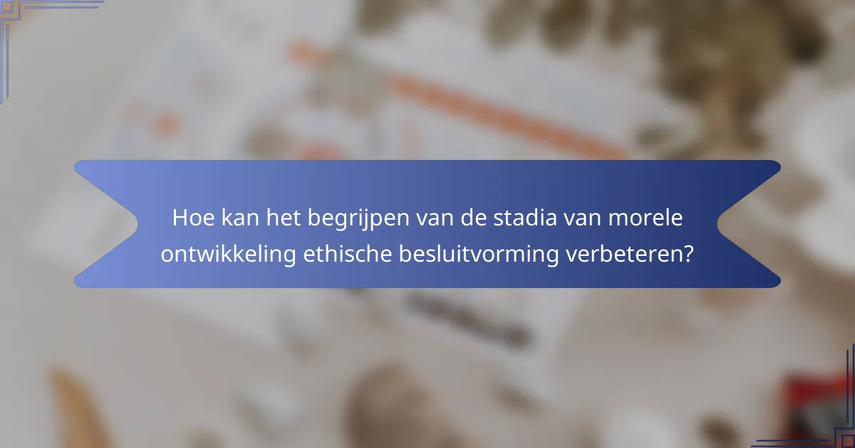 Hoe kan het begrijpen van de stadia van morele ontwikkeling ethische besluitvorming verbeteren?