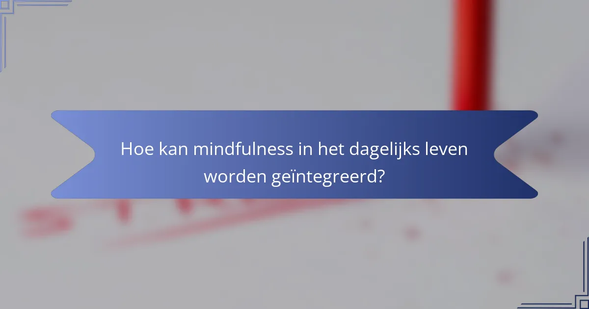 Hoe kan mindfulness in het dagelijks leven worden geïntegreerd?