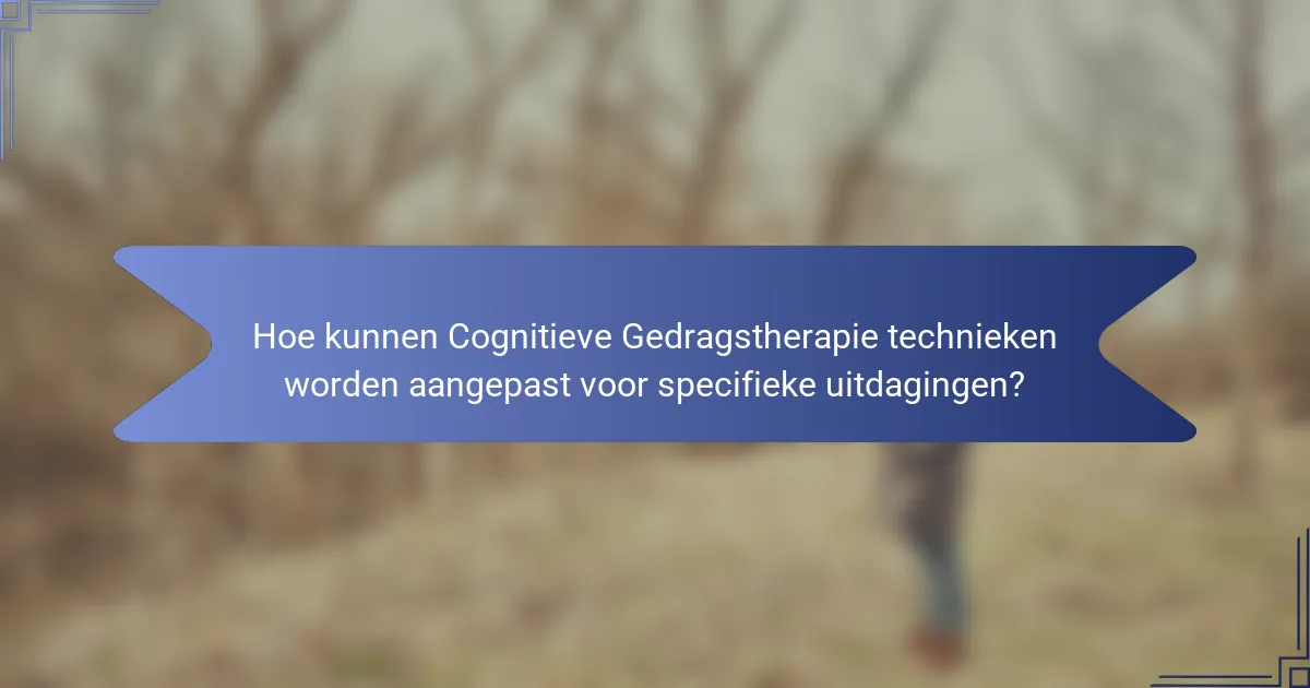 Hoe kunnen Cognitieve Gedragstherapie technieken worden aangepast voor specifieke uitdagingen?