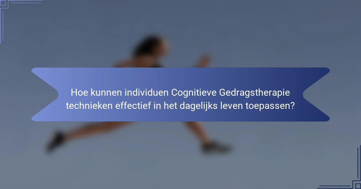 Hoe kunnen individuen Cognitieve Gedragstherapie technieken effectief in het dagelijks leven toepassen?