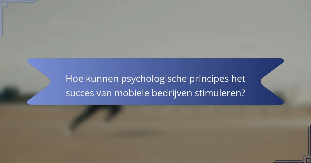 Hoe kunnen psychologische principes het succes van mobiele bedrijven stimuleren?