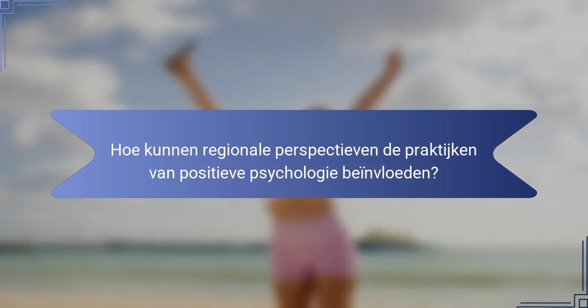 Hoe kunnen regionale perspectieven de praktijken van positieve psychologie beïnvloeden?