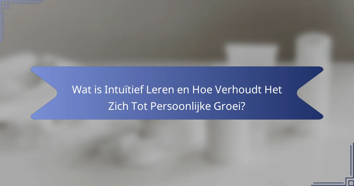 Wat is Intuïtief Leren en Hoe Verhoudt Het Zich Tot Persoonlijke Groei?