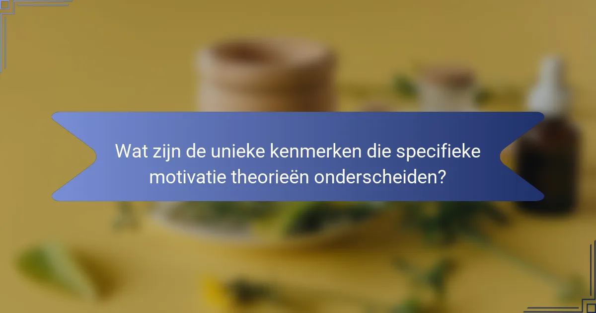 Wat zijn de unieke kenmerken die specifieke motivatie theorieën onderscheiden?