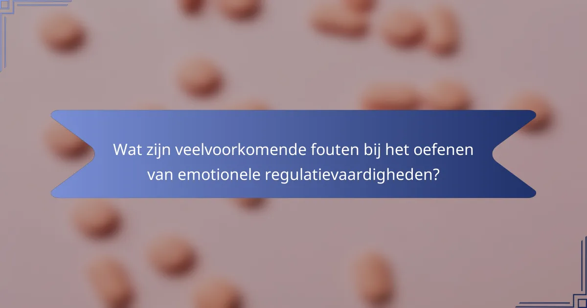 Wat zijn veelvoorkomende fouten bij het oefenen van emotionele regulatievaardigheden?