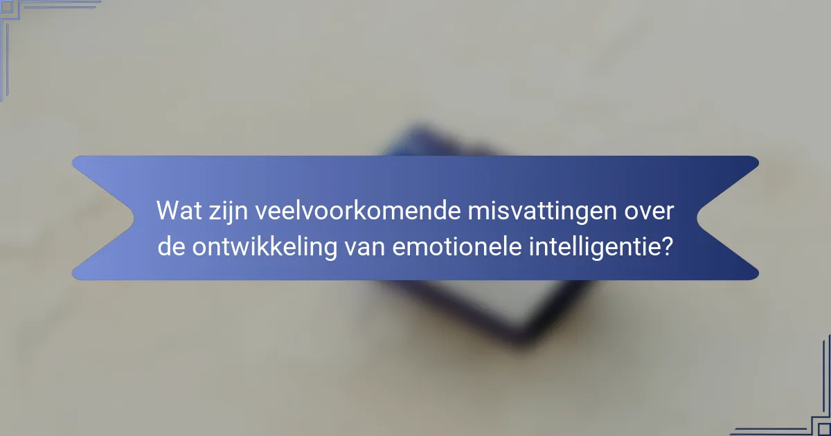 Wat zijn veelvoorkomende misvattingen over de ontwikkeling van emotionele intelligentie?