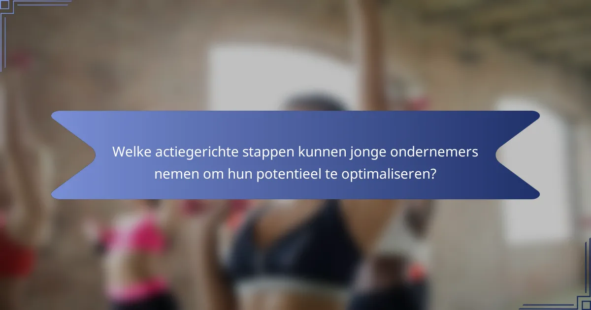 Welke actiegerichte stappen kunnen jonge ondernemers nemen om hun potentieel te optimaliseren?