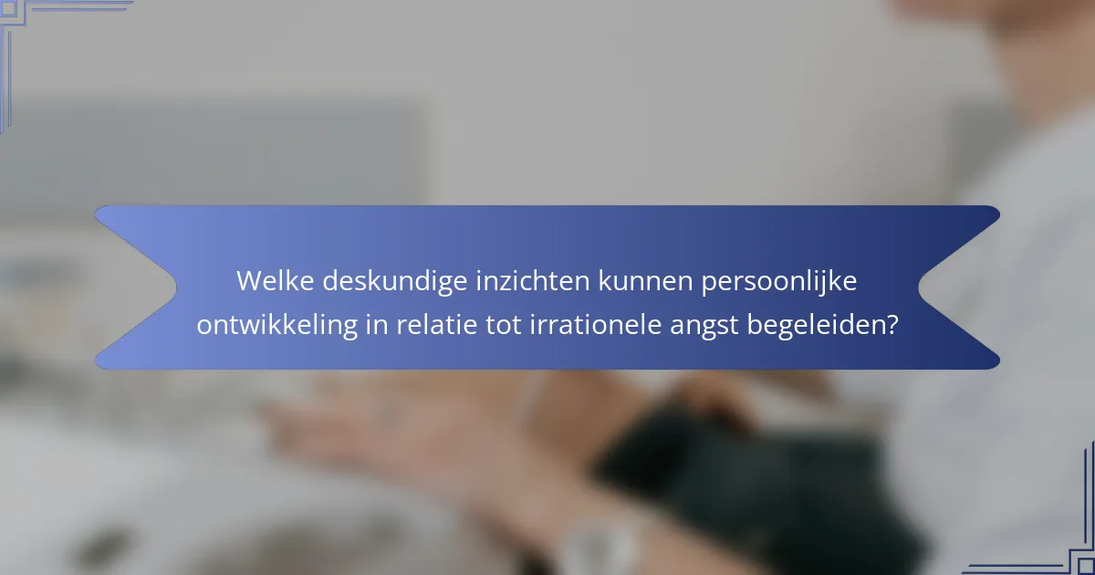 Welke deskundige inzichten kunnen persoonlijke ontwikkeling in relatie tot irrationele angst begeleiden?