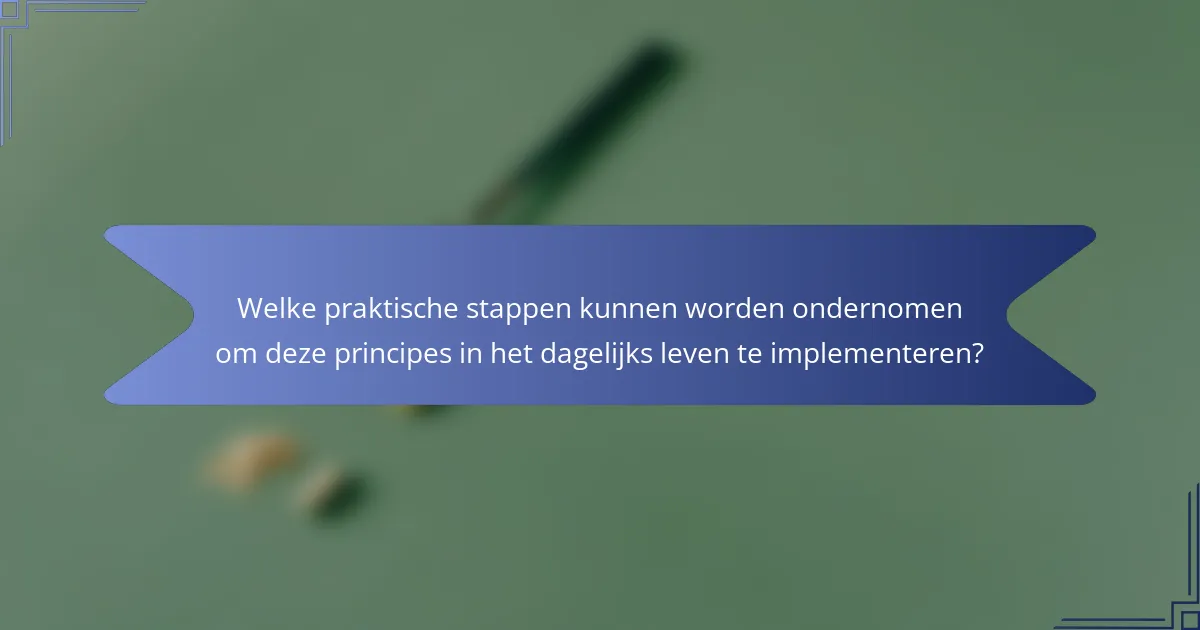 Welke praktische stappen kunnen worden ondernomen om deze principes in het dagelijks leven te implementeren?