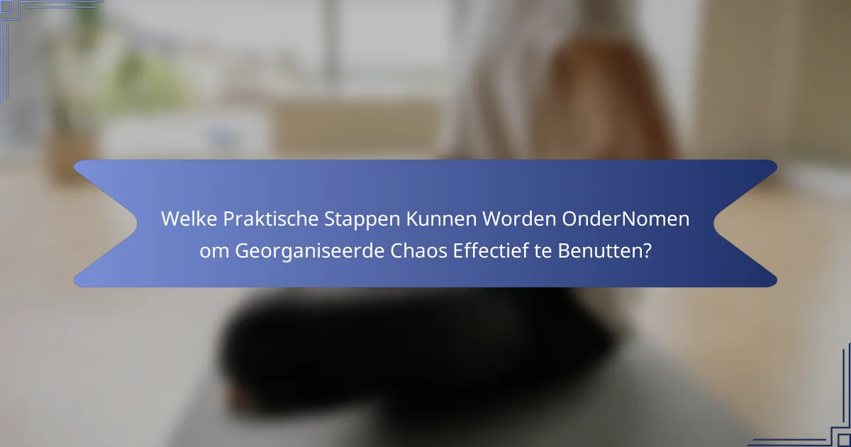 Welke Praktische Stappen Kunnen Worden OnderNomen om Georganiseerde Chaos Effectief te Benutten?