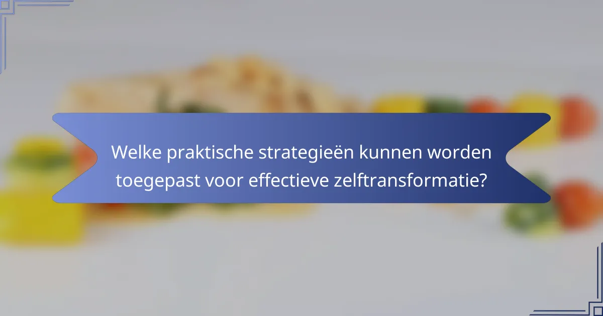 Welke praktische strategieën kunnen worden toegepast voor effectieve zelftransformatie?