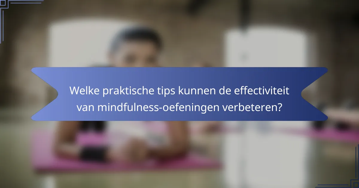 Welke praktische tips kunnen de effectiviteit van mindfulness-oefeningen verbeteren?