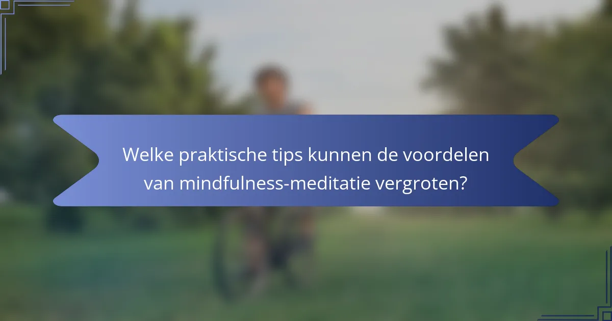 Welke praktische tips kunnen de voordelen van mindfulness-meditatie vergroten?