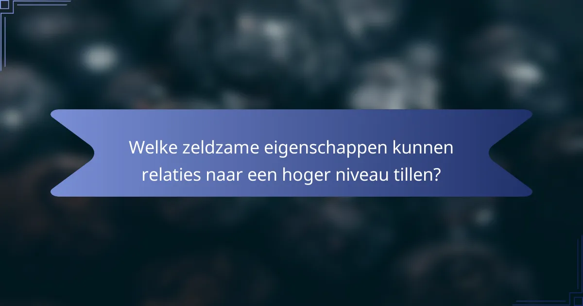 Welke zeldzame eigenschappen kunnen relaties naar een hoger niveau tillen?